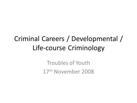 Criminal Careers / Developmental / Life-course Criminology Troubles of Youth 17 th November 2008.