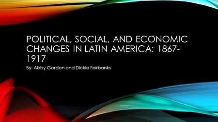 POLITICAL, SOCIAL, AND ECONOMIC CHANGES IN LATIN AMERICA: 1867- 1917 By: Abby Gordon and Dickie Fairbanks.