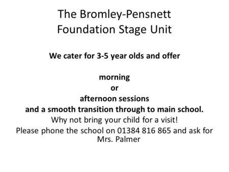 The Bromley-Pensnett Foundation Stage Unit We cater for 3-5 year olds and offer morning or afternoon sessions and a smooth transition through to main school.