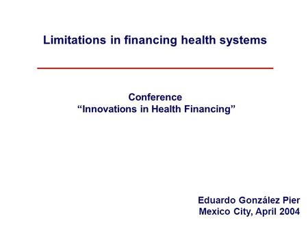 Limitations in financing health systems Conference “Innovations in Health Financing” Eduardo González Pier Mexico City, April 2004.