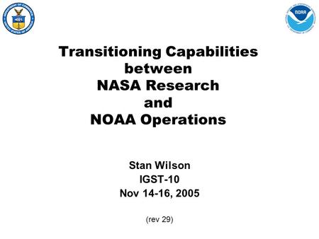 Transitioning Capabilities between NASA Research and NOAA Operations Stan Wilson IGST-10 Nov 14-16, 2005 (rev 29)