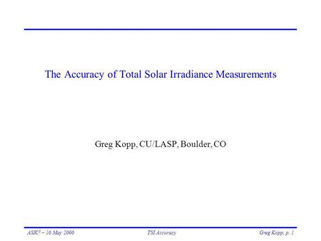 Greg Kopp, p. 1ASIC 3 – 16 May 2006TSI Accuracy The Accuracy of Total Solar Irradiance Measurements Greg Kopp, CU/LASP, Boulder, CO.