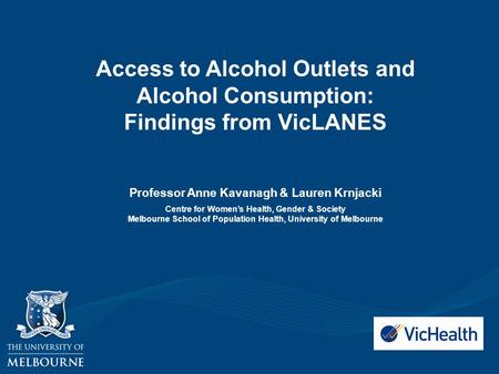 Access to Alcohol Outlets and Alcohol Consumption: Findings from VicLANES Professor Anne Kavanagh & Lauren Krnjacki Centre for Women’s Health, Gender &