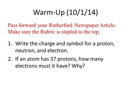 Warm-Up (10/1/14) 1.Write the charge and symbol for a proton, neutron, and electron. 2.If an atom has 37 protons, how many electrons must it have? Why?