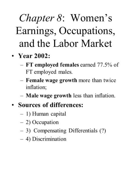Chapter 8: Women’s Earnings, Occupations, and the Labor Market Year 2002: –FT employed females earned 77.5% of FT employed males. –Female wage growth more.