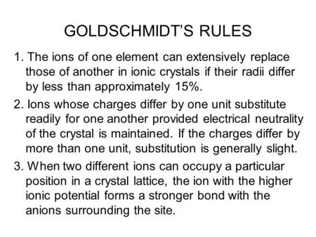 GOLDSCHMIDT’S RULES 1. The ions of one element can extensively replace those of another in ionic crystals if their radii differ by less than approximately.