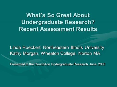 What’s So Great About Undergraduate Research? Recent Assessment Results Linda Rueckert, Northeastern Illinois University Kathy Morgan, Wheaton College,
