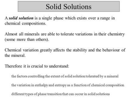 Solid Solutions A solid solution is a single phase which exists over a range in chemical compositions. Almost all minerals are able to tolerate variations.