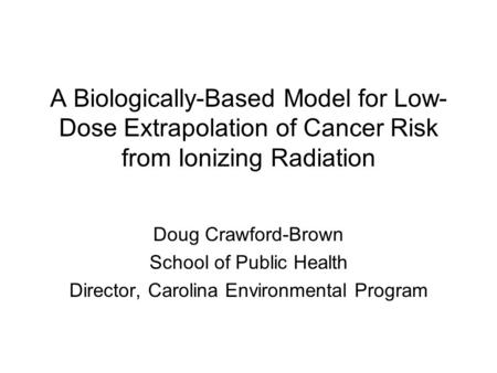A Biologically-Based Model for Low- Dose Extrapolation of Cancer Risk from Ionizing Radiation Doug Crawford-Brown School of Public Health Director, Carolina.