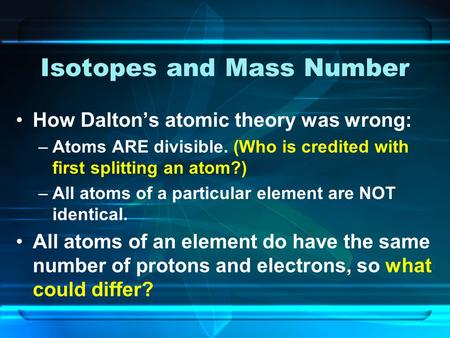 Isotopes and Mass Number How Dalton’s atomic theory was wrong: –Atoms ARE divisible. (Who is credited with first splitting an atom?) –All atoms of a particular.