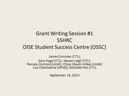 Grant Writing Session #1 SSHRC OISE Student Success Centre (OSSC) James Corcoran (CTL); Gary Fogal (CTL); Steven Leigh (CTL); Pamela Osmond (LHAE); Chloe.