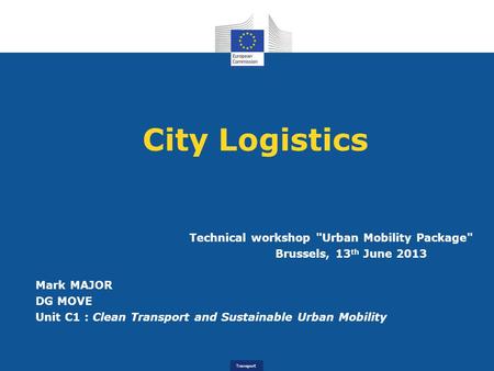 Transport City Logistics Technical workshop Urban Mobility Package Brussels, 13 th June 2013 Mark MAJOR DG MOVE Unit C1 : Clean Transport and Sustainable.
