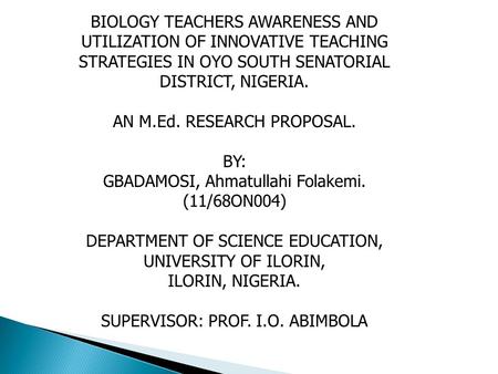 BIOLOGY TEACHERS AWARENESS AND UTILIZATION OF INNOVATIVE TEACHING STRATEGIES IN OYO SOUTH SENATORIAL DISTRICT, NIGERIA. AN M.Ed. RESEARCH PROPOSAL. BY: