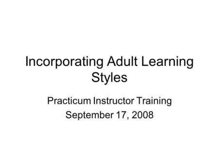 Incorporating Adult Learning Styles Practicum Instructor Training September 17, 2008.