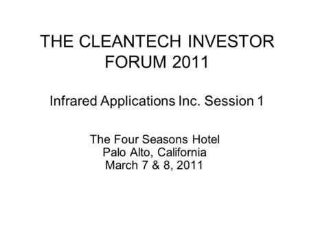 THE CLEANTECH INVESTOR FORUM 2011 Infrared Applications Inc. Session 1 The Four Seasons Hotel Palo Alto, California March 7 & 8, 2011.