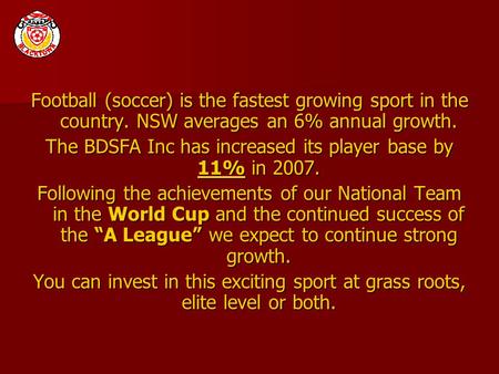 Football (soccer) is the fastest growing sport in the country. NSW averages an 6% annual growth. The BDSFA Inc has increased its player base by 11% in.