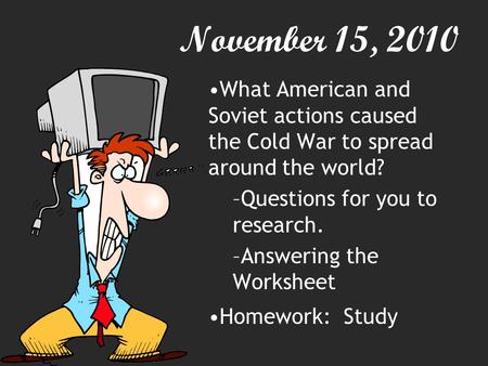 November 15, 2010 What American and Soviet actions caused the Cold War to spread around the world? –Questions for you to research. –Answering the Worksheet.