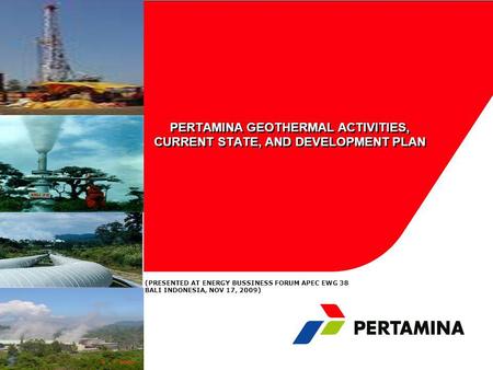 PERTAMINA GEOTHERMAL ACTIVITIES, CURRENT STATE, AND DEVELOPMENT PLAN (PRESENTED AT ENERGY BUSSINESS FORUM APEC EWG 38 BALI INDONESIA, NOV 17, 2009)