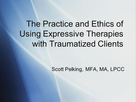 The Practice and Ethics of Using Expressive Therapies with Traumatized Clients Scott Pelking, MFA, MA, LPCC.