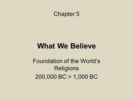 What We Believe Foundation of the World’s Religions 200,000 BC > 1,000 BC Chapter 5.