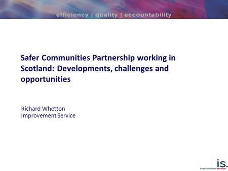 Safer Communities Partnership working in Scotland: Developments, challenges and opportunities Richard Whetton Improvement Service.