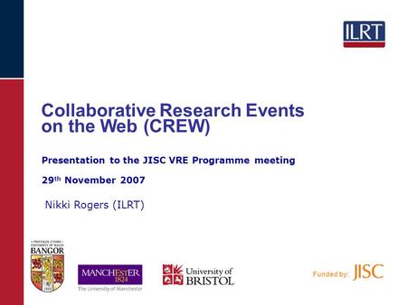 Funded by: Collaborative Research Events on the Web (CREW) Nikki Rogers (ILRT) Presentation to the JISC VRE Programme meeting 29 th November 2007.