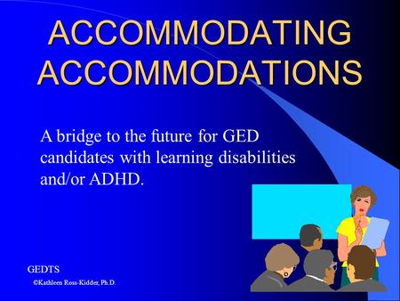 ACCOMMODATING ACCOMMODATIONS A bridge to the future for GED candidates with learning disabilities and/or ADHD. ©Kathleen Ross-Kidder, Ph.D. GEDTS.