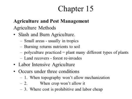 Chapter 15 Agriculture and Pest Management Agriculture Methods Slash and Burn Agriculture. –Small areas - usually in tropics –Burning returns nutrients.