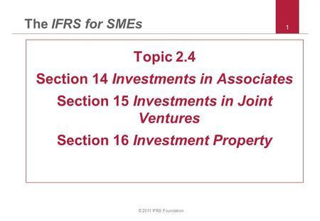 © 2011 IFRS Foundation 1 The IFRS for SMEs Topic 2.4 Section 14 Investments in Associates Section 15 Investments in Joint Ventures Section 16 Investment.