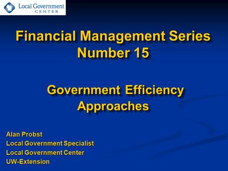 Financial Management Series Number 15 Government Efficiency Approaches Alan Probst Local Government Specialist Local Government Center UW-Extension.