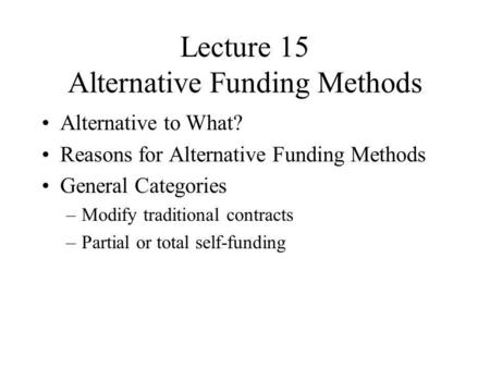 Lecture 15 Alternative Funding Methods Alternative to What? Reasons for Alternative Funding Methods General Categories –Modify traditional contracts –Partial.