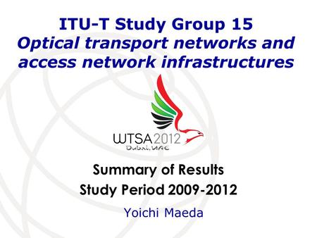 Summary of Results Study Period 2009-2012 ITU-T Study Group 15 Optical transport networks and access network infrastructures Yoichi Maeda.