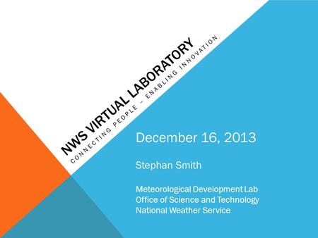 NWS VIRTUAL LABORATORY CONNECTING PEOPLE – ENABLING INNOVATION December 16, 2013 Stephan Smith Meteorological Development Lab Office of Science and Technology.