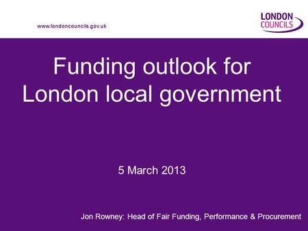 Www.londoncouncils.gov.uk Funding outlook for London local government Jon Rowney: Head of Fair Funding, Performance & Procurement 5 March 2013.