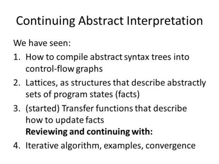 Continuing Abstract Interpretation We have seen: 1.How to compile abstract syntax trees into control-flow graphs 2.Lattices, as structures that describe.