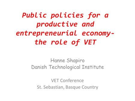 Public policies for a productive and entrepreneurial economy- the role of VET Hanne Shapiro Danish Technological Institute VET Conference St. Sebastian,