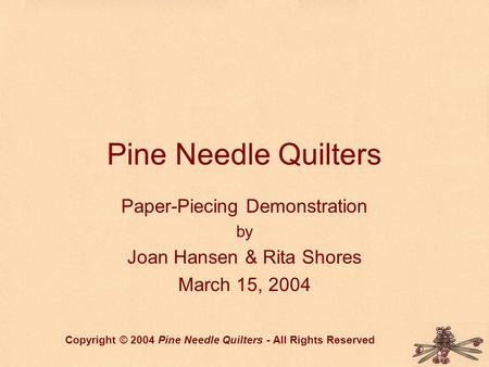 Pine Needle Quilters Paper-Piecing Demonstration by Joan Hansen & Rita Shores March 15, 2004 Copyright © 2004 Pine Needle Quilters - All Rights Reserved.