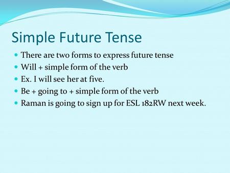 Simple Future Tense There are two forms to express future tense Will + simple form of the verb Ex. I will see her at five. Be + going to + simple form.