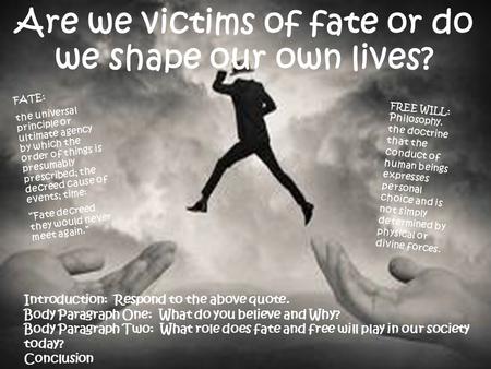 Are we victims of fate or do we shape our own lives? FATE: the universal principle or ultimate agency by which the order of things is presumably prescribed;