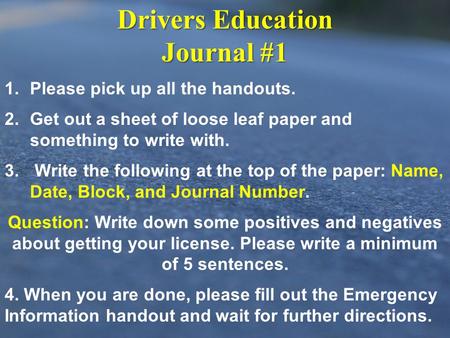 Drivers Education Journal #1 1. 1.Please pick up all the handouts. 2. 2.Get out a sheet of loose leaf paper and something to write with. 3. 3. Write the.
