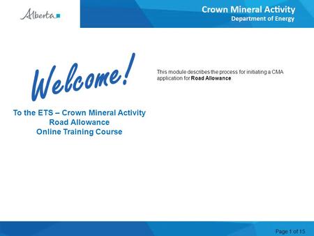 Page 1 of 15 Welcome To the ETS – Crown Mineral Activity Road Allowance Online Training Course This module describes the process for initiating a CMA application.