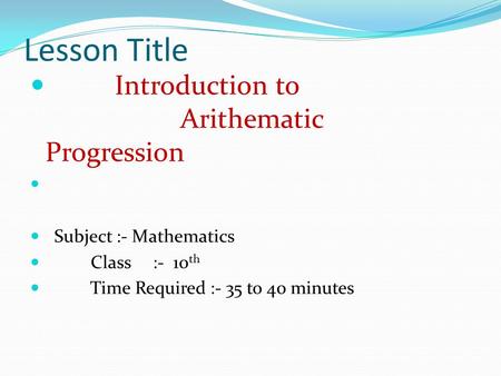 Lesson Title Introduction to Arithematic Progression Subject :- Mathematics Class :- 10 th Time Required :- 35 to 40 minutes.