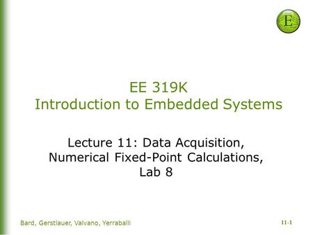 11-1 Bard, Gerstlauer, Valvano, Yerraballi EE 319K Introduction to Embedded Systems Lecture 11: Data Acquisition, Numerical Fixed-Point Calculations, Lab.