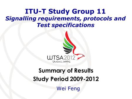 Summary of Results Study Period 2009-2012 ITU-T Study Group 11 Signalling requirements, protocols and Test specifications Wei Feng.