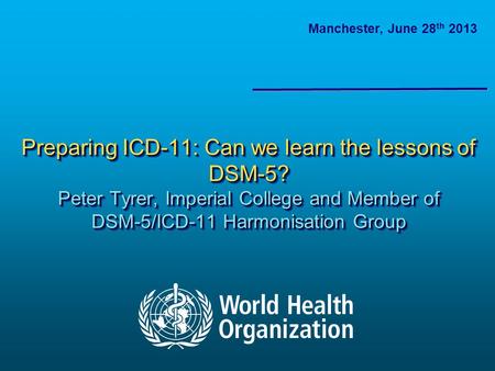Preparing ICD-11: Can we learn the lessons of DSM-5? Peter Tyrer, Imperial College and Member of DSM-5/ICD-11 Harmonisation Group Manchester, June 28 th.