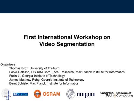 First International Workshop on Video Segmentation Organizers: Thomas Brox, University of Freiburg Fabio Galasso, OSRAM Corp. Tech. Research, Max Planck.