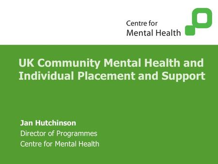 UK Community Mental Health and Individual Placement and Support Jan Hutchinson Director of Programmes Centre for Mental Health.