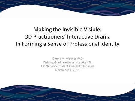 Making the Invisible Visible: OD Practitioners’ Interactive Drama In Forming a Sense of Professional Identity Donna M. Wocher, PhD Fielding Graduate University,