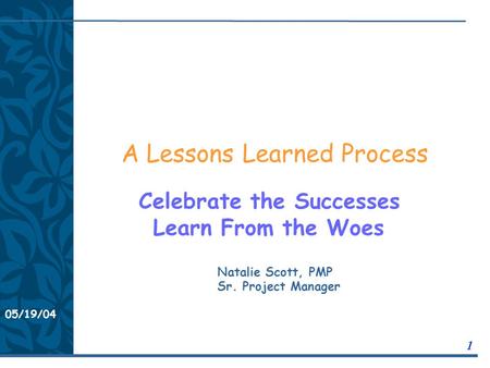 05/19/04 1 A Lessons Learned Process Celebrate the Successes Learn From the Woes Natalie Scott, PMP Sr. Project Manager.