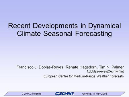 CLIMAG Meeting Geneva, 11 May 2005 Recent Developments in Dynamical Climate Seasonal Forecasting Francisco J. Doblas-Reyes, Renate Hagedorn, Tim N. Palmer.